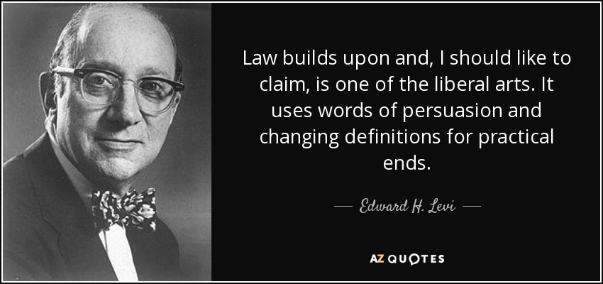 Law builds upon and, I should like to claim, is one of the liberal arts. It uses words of persuasion and changing definitions for practical ends. - Edward H. Levi