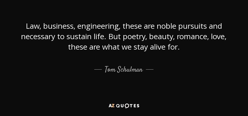 Law, business, engineering, these are noble pursuits and necessary to sustain life. But poetry, beauty, romance, love, these are what we stay alive for. - Tom Schulman