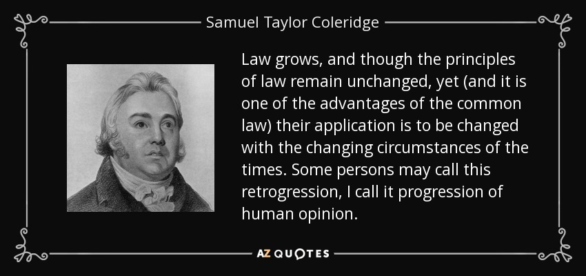 Law grows, and though the principles of law remain unchanged, yet (and it is one of the advantages of the common law) their application is to be changed with the changing circumstances of the times. Some persons may call this retrogression, I call it progression of human opinion. - Samuel Taylor Coleridge