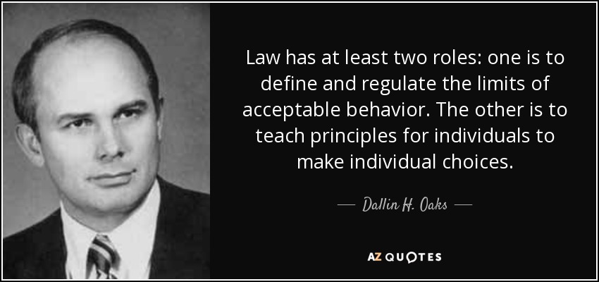Law has at least two roles: one is to define and regulate the limits of acceptable behavior. The other is to teach principles for individuals to make individual choices. - Dallin H. Oaks