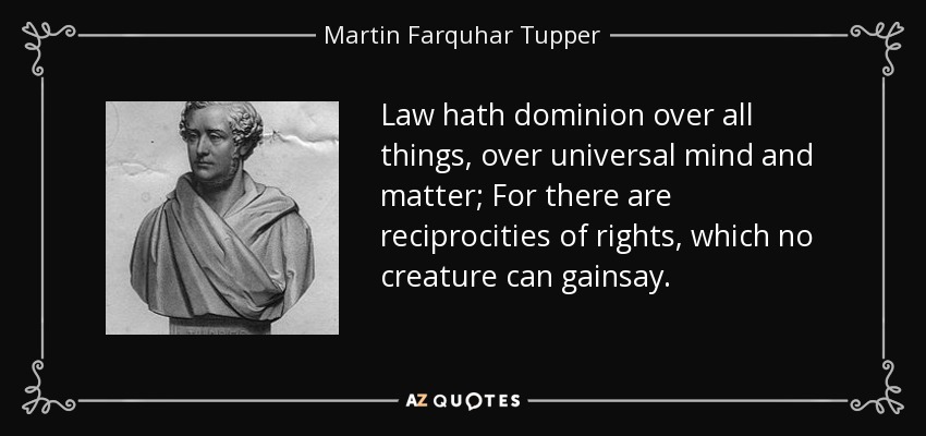 Law hath dominion over all things, over universal mind and matter; For there are reciprocities of rights, which no creature can gainsay. - Martin Farquhar Tupper