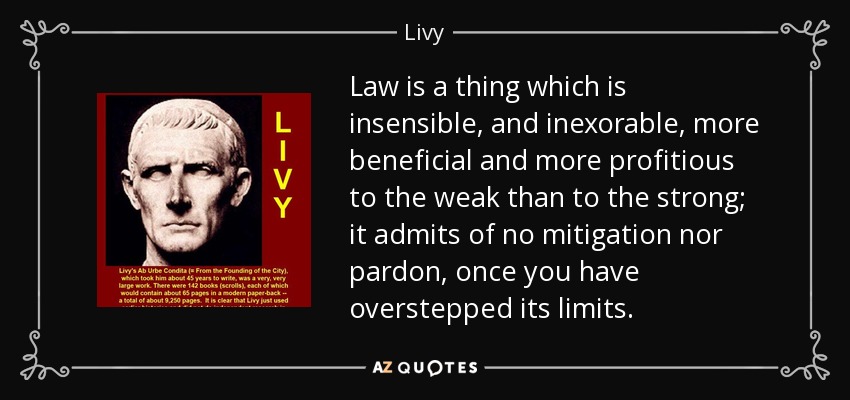 Law is a thing which is insensible, and inexorable, more beneficial and more profitious to the weak than to the strong; it admits of no mitigation nor pardon, once you have overstepped its limits. - Livy