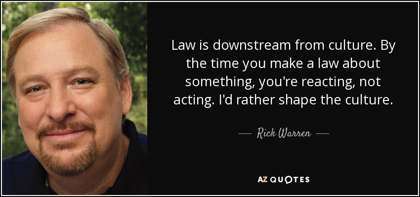 Law is downstream from culture. By the time you make a law about something, you're reacting, not acting. I'd rather shape the culture. - Rick Warren