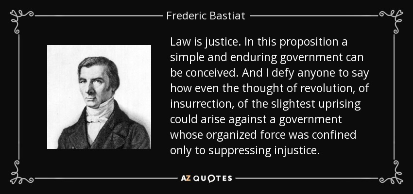Law is justice. In this proposition a simple and enduring government can be conceived. And I defy anyone to say how even the thought of revolution, of insurrection, of the slightest uprising could arise against a government whose organized force was confined only to suppressing injustice. - Frederic Bastiat