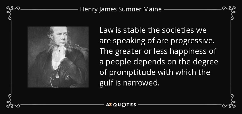 Law is stable the societies we are speaking of are progressive. The greater or less happiness of a people depends on the degree of promptitude with which the gulf is narrowed. - Henry James Sumner Maine