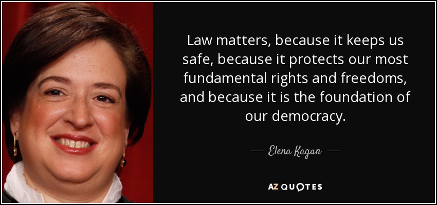 Law matters, because it keeps us safe, because it protects our most fundamental rights and freedoms, and because it is the foundation of our democracy. - Elena Kagan