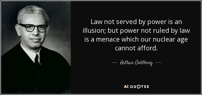 Law not served by power is an illusion; but power not ruled by law is a menace which our nuclear age cannot afford. - Arthur Goldberg