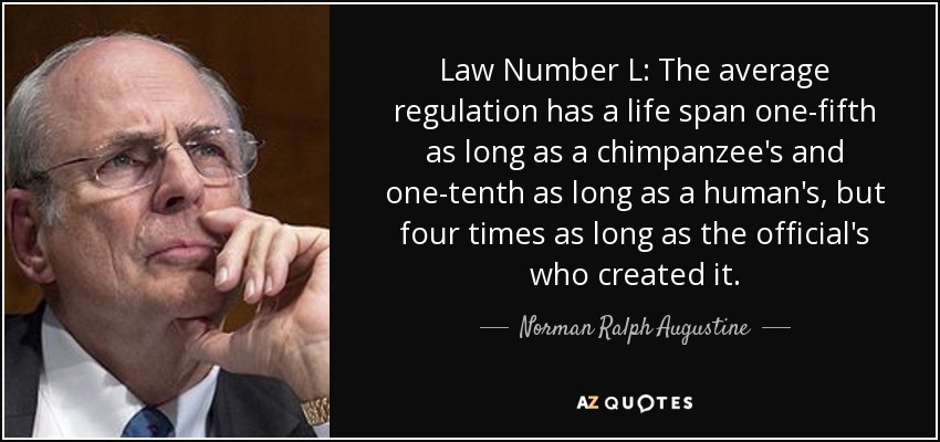 Law Number L: The average regulation has a life span one-fifth as long as a chimpanzee's and one-tenth as long as a human's, but four times as long as the official's who created it. - Norman Ralph Augustine