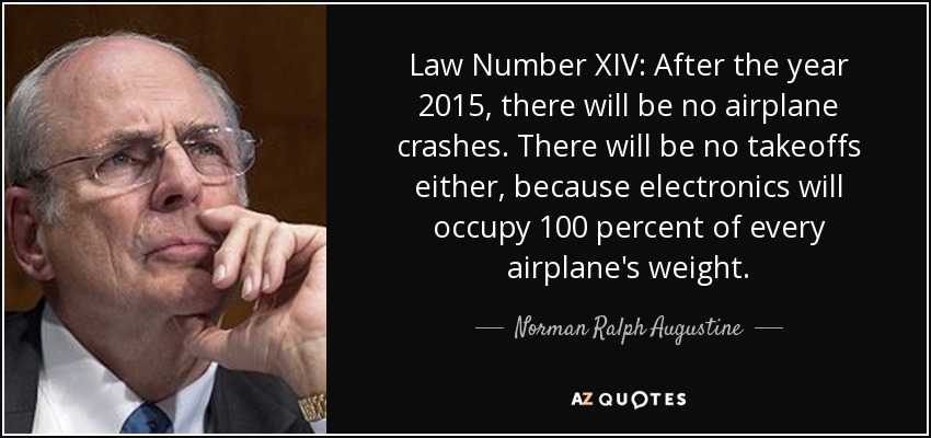 Law Number XIV: After the year 2015, there will be no airplane crashes. There will be no takeoffs either, because electronics will occupy 100 percent of every airplane's weight. - Norman Ralph Augustine
