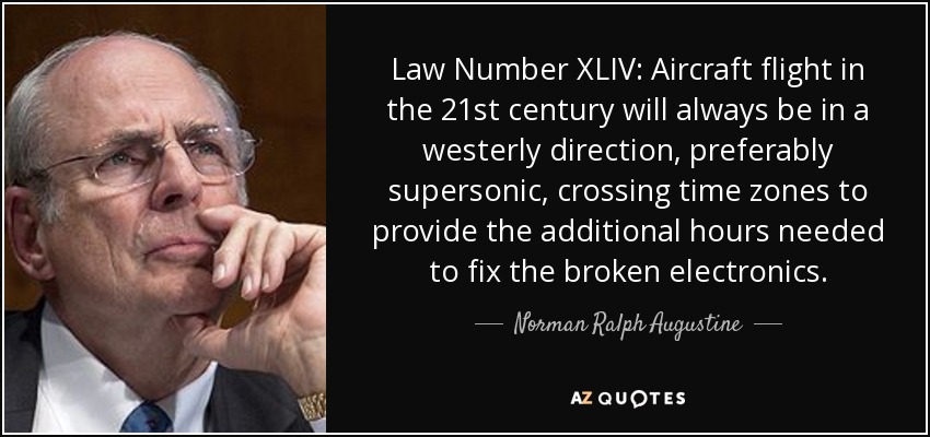 Law Number XLIV: Aircraft flight in the 21st century will always be in a westerly direction, preferably supersonic, crossing time zones to provide the additional hours needed to fix the broken electronics. - Norman Ralph Augustine