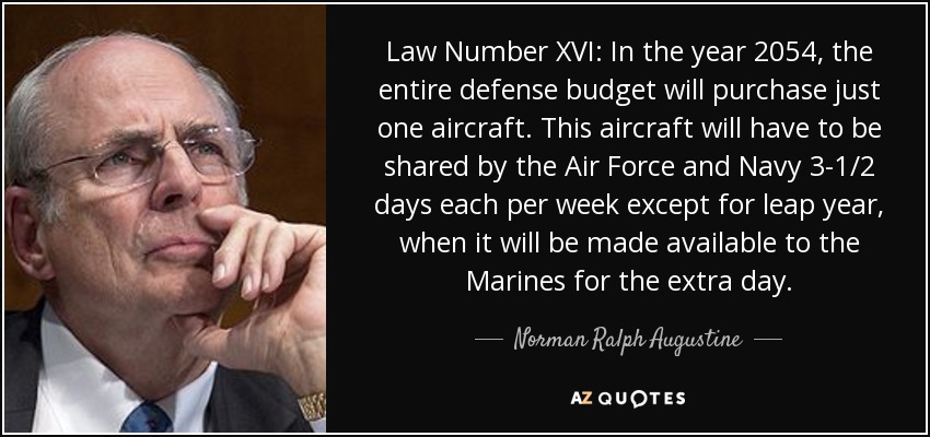 Law Number XVI: In the year 2054, the entire defense budget will purchase just one aircraft. This aircraft will have to be shared by the Air Force and Navy 3-1/2 days each per week except for leap year, when it will be made available to the Marines for the extra day. - Norman Ralph Augustine