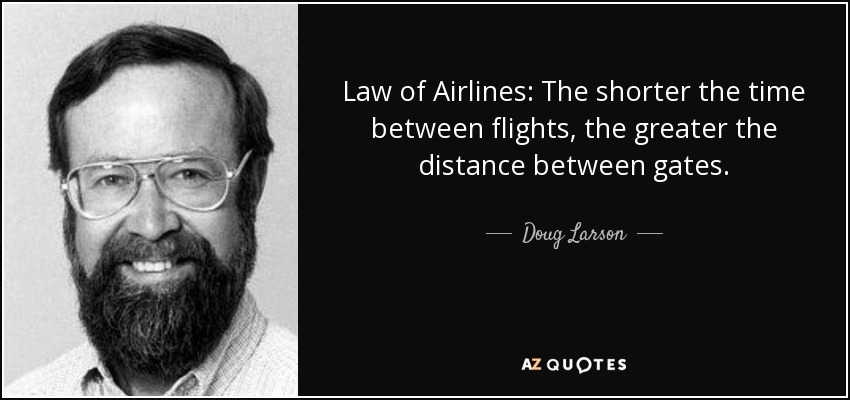 Law of Airlines: The shorter the time between flights, the greater the distance between gates. - Doug Larson