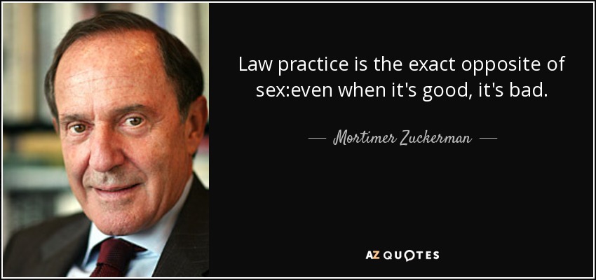 Law practice is the exact opposite of sex:even when it's good, it's bad. - Mortimer Zuckerman