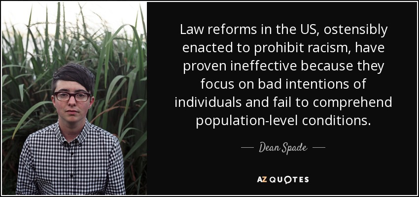 Law reforms in the US, ostensibly enacted to prohibit racism, have proven ineffective because they focus on bad intentions of individuals and fail to comprehend population-level conditions. - Dean Spade