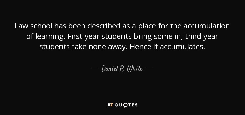 Law school has been described as a place for the accumulation of learning. First-year students bring some in; third-year students take none away. Hence it accumulates. - Daniel R. White