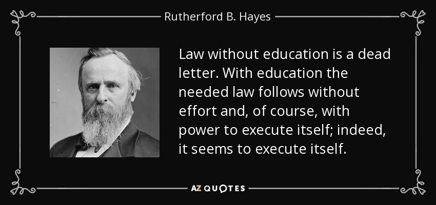 Law without education is a dead letter. With education the needed law follows without effort and, of course, with power to execute itself; indeed, it seems to execute itself. - Rutherford B. Hayes