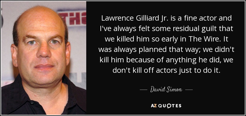 Lawrence Gilliard Jr. is a fine actor and I've always felt some residual guilt that we killed him so early in The Wire. It was always planned that way; we didn't kill him because of anything he did, we don't kill off actors just to do it. - David Simon