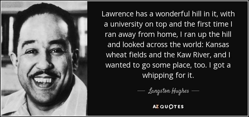 Lawrence has a wonderful hill in it, with a university on top and the first time I ran away from home, I ran up the hill and looked across the world: Kansas wheat fields and the Kaw River, and I wanted to go some place, too. I got a whipping for it. - Langston Hughes