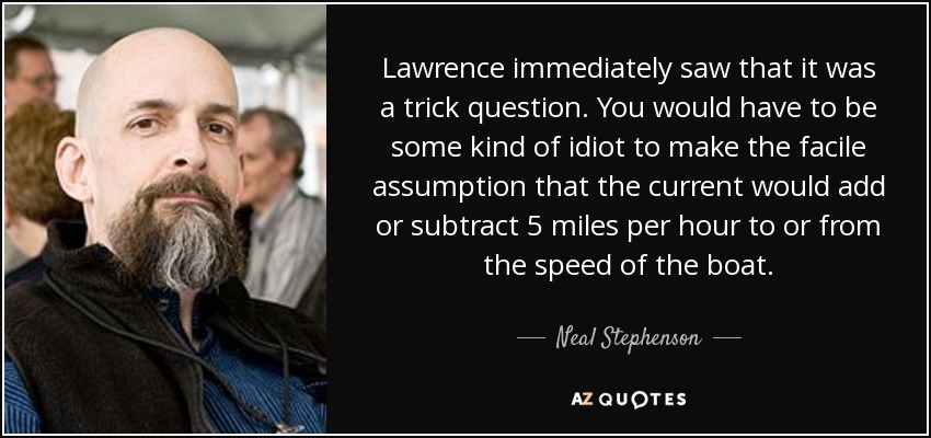 Lawrence immediately saw that it was a trick question. You would have to be some kind of idiot to make the facile assumption that the current would add or subtract 5 miles per hour to or from the speed of the boat. - Neal Stephenson
