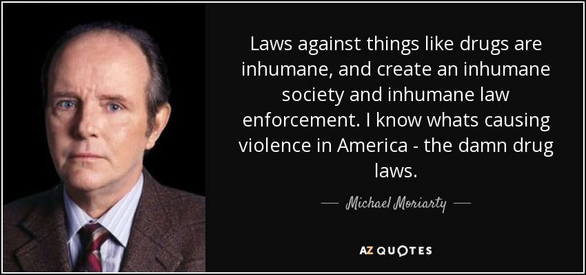 Laws against things like drugs are inhumane, and create an inhumane society and inhumane law enforcement. I know whats causing violence in America - the damn drug laws. - Michael Moriarty