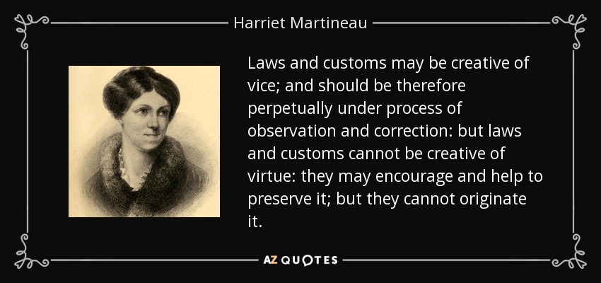 Laws and customs may be creative of vice; and should be therefore perpetually under process of observation and correction: but laws and customs cannot be creative of virtue: they may encourage and help to preserve it; but they cannot originate it. - Harriet Martineau