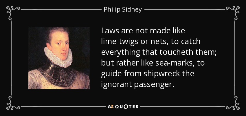 Laws are not made like lime-twigs or nets, to catch everything that toucheth them; but rather like sea-marks, to guide from shipwreck the ignorant passenger. - Philip Sidney