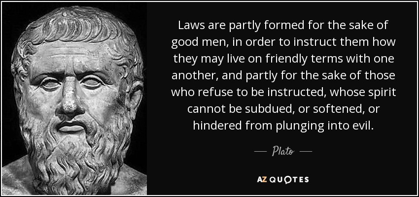 Laws are partly formed for the sake of good men, in order to instruct them how they may live on friendly terms with one another, and partly for the sake of those who refuse to be instructed, whose spirit cannot be subdued, or softened, or hindered from plunging into evil. - Plato