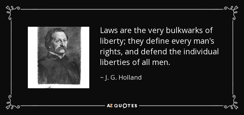 Laws are the very bulkwarks of liberty; they define every man's rights, and defend the individual liberties of all men. - J. G. Holland