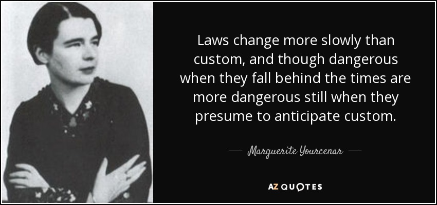 Laws change more slowly than custom, and though dangerous when they fall behind the times are more dangerous still when they presume to anticipate custom. - Marguerite Yourcenar