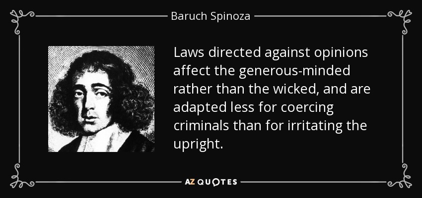 Laws directed against opinions affect the generous-minded rather than the wicked, and are adapted less for coercing criminals than for irritating the upright. - Baruch Spinoza