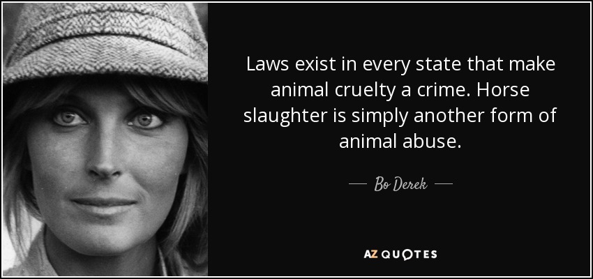 Laws exist in every state that make animal cruelty a crime. Horse slaughter is simply another form of animal abuse. - Bo Derek