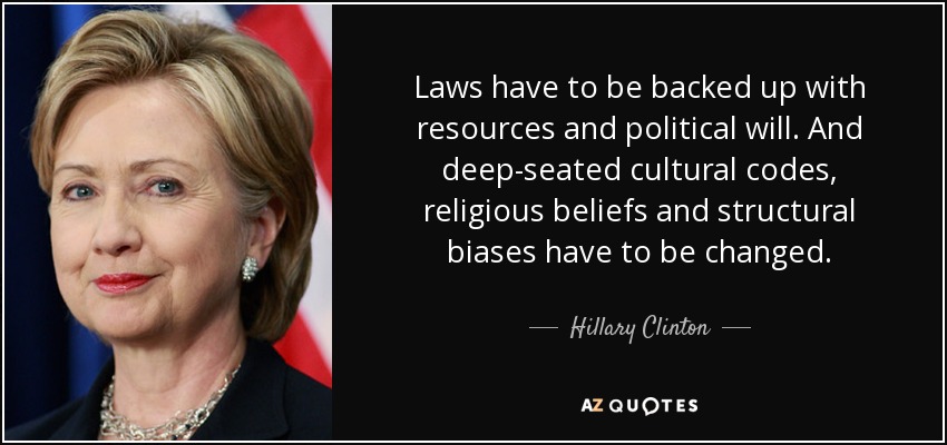Laws have to be backed up with resources and political will. And deep-seated cultural codes, religious beliefs and structural biases have to be changed. - Hillary Clinton
