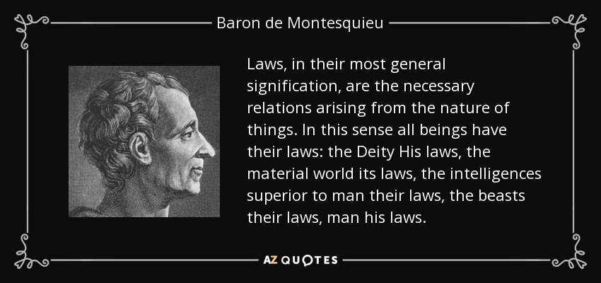 Laws, in their most general signification, are the necessary relations arising from the nature of things. In this sense all beings have their laws: the Deity His laws, the material world its laws, the intelligences superior to man their laws, the beasts their laws, man his laws. - Baron de Montesquieu