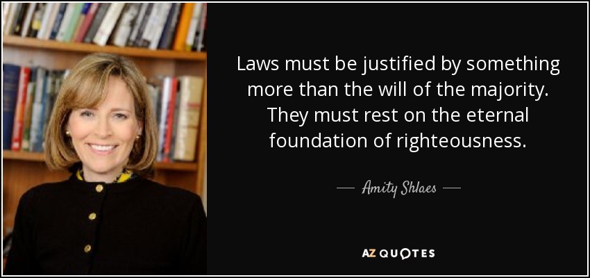 Laws must be justified by something more than the will of the majority. They must rest on the eternal foundation of righteousness. - Amity Shlaes