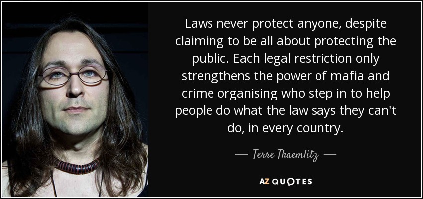 Laws never protect anyone, despite claiming to be all about protecting the public. Each legal restriction only strengthens the power of mafia and crime organising who step in to help people do what the law says they can't do, in every country. - Terre Thaemlitz
