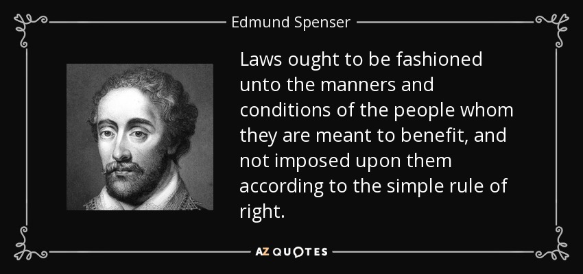 Laws ought to be fashioned unto the manners and conditions of the people whom they are meant to benefit, and not imposed upon them according to the simple rule of right. - Edmund Spenser