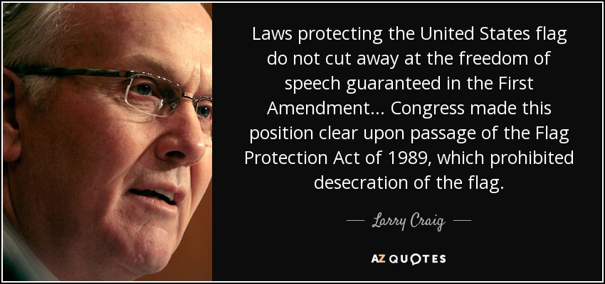 Laws protecting the United States flag do not cut away at the freedom of speech guaranteed in the First Amendment... Congress made this position clear upon passage of the Flag Protection Act of 1989, which prohibited desecration of the flag. - Larry Craig