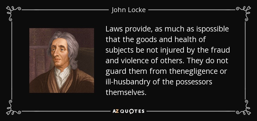 Laws provide, as much as ispossible that the goods and health of subjects be not injured by the fraud and violence of others. They do not guard them from thenegligence or ill-husbandry of the possessors themselves. - John Locke