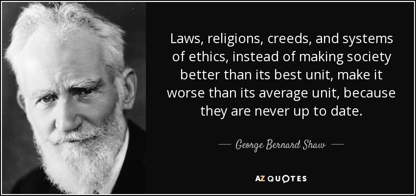 Laws, religions, creeds, and systems of ethics, instead of making society better than its best unit, make it worse than its average unit, because they are never up to date. - George Bernard Shaw
