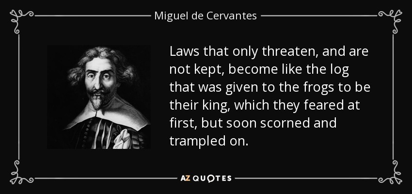 Laws that only threaten, and are not kept, become like the log that was given to the frogs to be their king, which they feared at first, but soon scorned and trampled on. - Miguel de Cervantes
