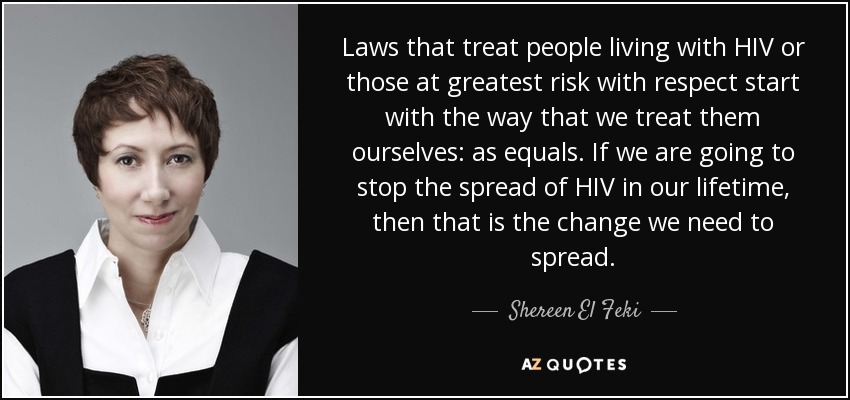 Laws that treat people living with HIV or those at greatest risk with respect start with the way that we treat them ourselves: as equals. If we are going to stop the spread of HIV in our lifetime, then that is the change we need to spread. - Shereen El Feki