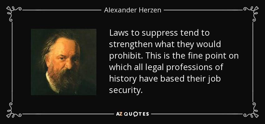 Laws to suppress tend to strengthen what they would prohibit. This is the fine point on which all legal professions of history have based their job security. - Alexander Herzen