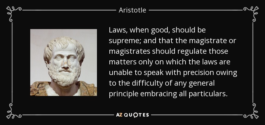 Laws, when good, should be supreme; and that the magistrate or magistrates should regulate those matters only on which the laws are unable to speak with precision owing to the difficulty of any general principle embracing all particulars. - Aristotle