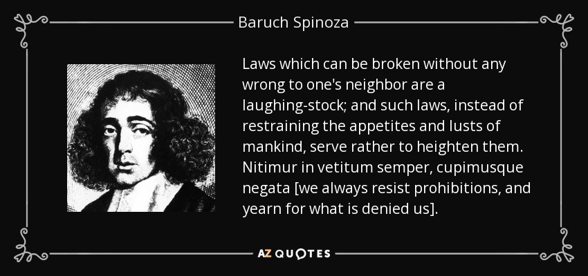 Laws which can be broken without any wrong to one's neighbor are a laughing-stock; and such laws, instead of restraining the appetites and lusts of mankind, serve rather to heighten them. Nitimur in vetitum semper, cupimusque negata [we always resist prohibitions, and yearn for what is denied us]. - Baruch Spinoza