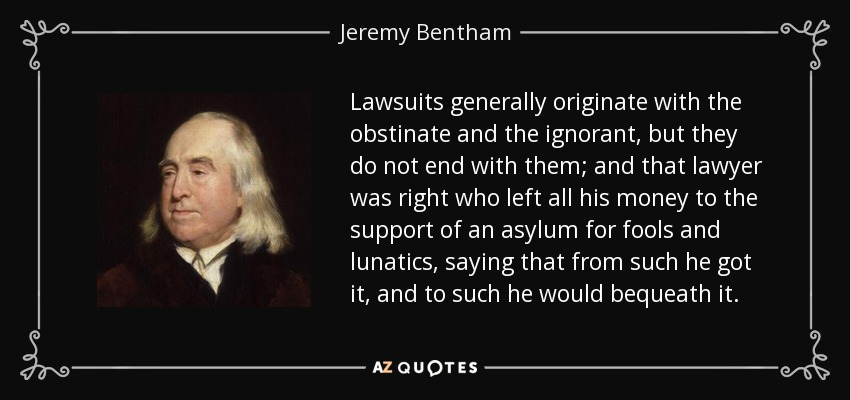 Lawsuits generally originate with the obstinate and the ignorant, but they do not end with them; and that lawyer was right who left all his money to the support of an asylum for fools and lunatics, saying that from such he got it, and to such he would bequeath it. - Jeremy Bentham