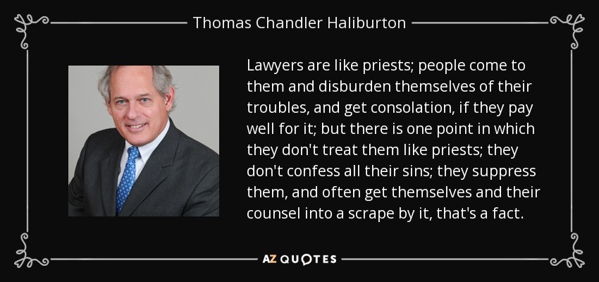 Lawyers are like priests; people come to them and disburden themselves of their troubles, and get consolation, if they pay well for it; but there is one point in which they don't treat them like priests; they don't confess all their sins; they suppress them, and often get themselves and their counsel into a scrape by it, that's a fact. - Thomas Chandler Haliburton
