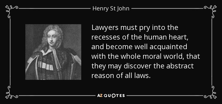 Lawyers must pry into the recesses of the human heart, and become well acquainted with the whole moral world, that they may discover the abstract reason of all laws. - Henry St John, 1st Viscount Bolingbroke