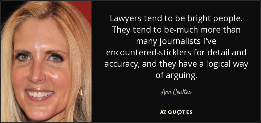 Lawyers tend to be bright people. They tend to be-much more than many journalists I've encountered-sticklers for detail and accuracy, and they have a logical way of arguing. - Ann Coulter