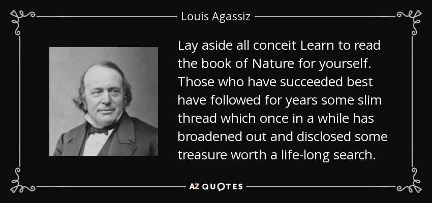 Lay aside all conceit Learn to read the book of Nature for yourself. Those who have succeeded best have followed for years some slim thread which once in a while has broadened out and disclosed some treasure worth a life-long search. - Louis Agassiz