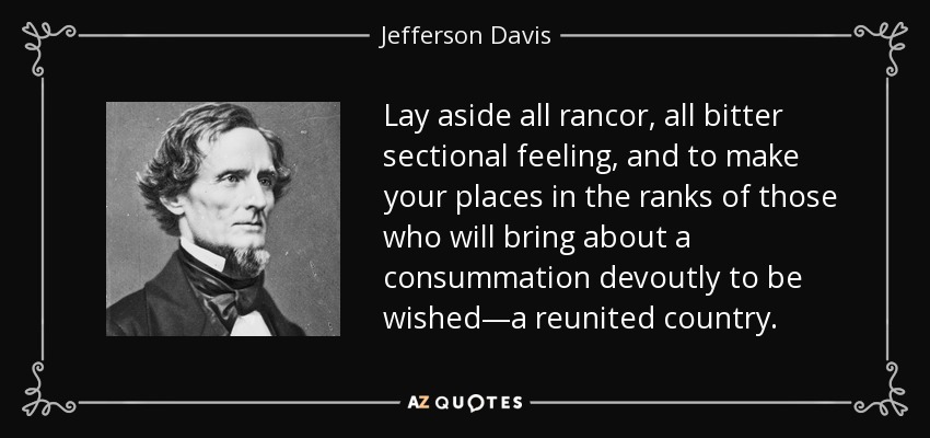 Lay aside all rancor, all bitter sectional feeling, and to make your places in the ranks of those who will bring about a consummation devoutly to be wished—a reunited country. - Jefferson Davis